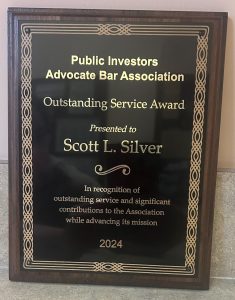 At the Public Investors Advocate Bar Association (PIABA) annual meeting in San Diego, California in September, 2024 Scott Silver was awarded the Outstanding Service Award, which according to PIABA is “given annually to a PIABA member (or members) demonstrating outstanding service and making significant contributions to PIABA while advancing the mission of PIABA.”
Scott Silver, managing partner of Silver Law Group, has been a member of PIABA since 2002 and has presented at PIABA meetings many times on subjects including stockbroker misconduct and variable annuity fraud. At the 2024 annual meeting Scott was also elected to join PIABA’s board of directors for 2024-2025.
Scott Silver has spent his entire legal career working in the securities industry and is a passionate investor advocate. Scott and Silver Law Group represent investors in securities arbitration and plaintiff litigation in claims against brokerage firms, investment advisors, and others. Scott also represents investors in class action lawsuits against banks, auditors, and attorneys who aid and abet Ponzi schemes.